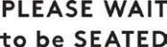 PLEASE WAIT to be SEATED